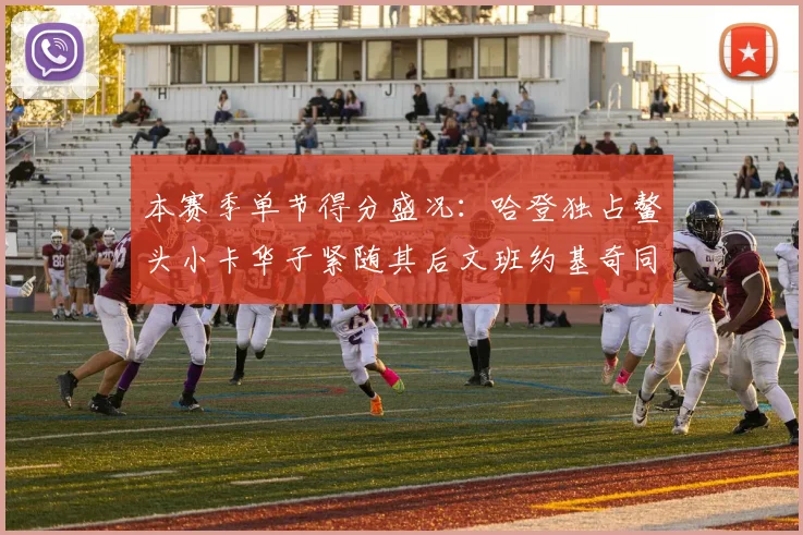 本赛季单节得分盛况：哈登独占鳌头小卡华子紧随其后文班约基奇同创佳绩