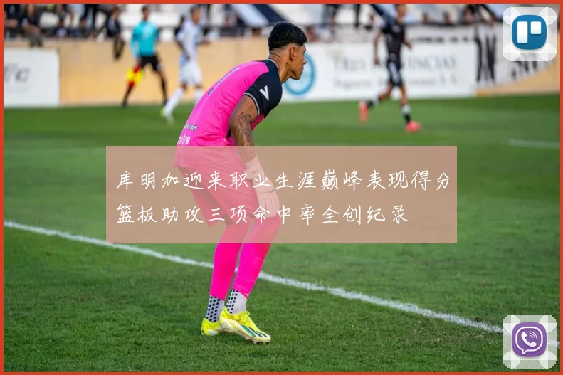 库明加迎来职业生涯巅峰表现得分篮板助攻三项命中率全创纪录