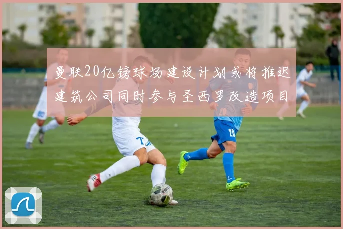 曼联20亿镑球场建设计划或将推迟建筑公司同时参与圣西罗改造项目