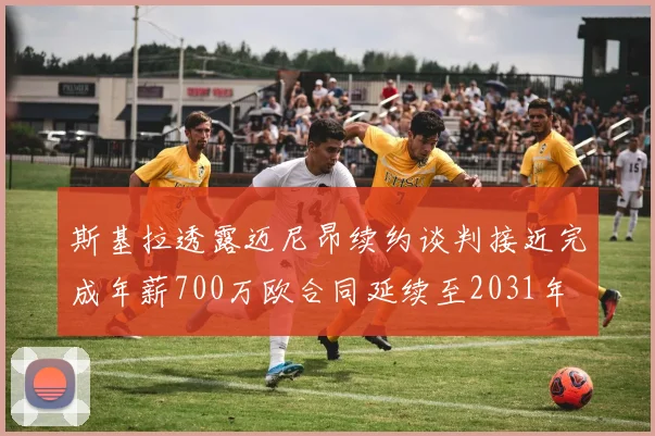 斯基拉透露迈尼昂续约谈判接近完成年薪700万欧合同延续至2031年