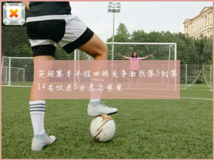 英超赛季半程回顾竞争激烈第5到第14名仅差5分悬念重重