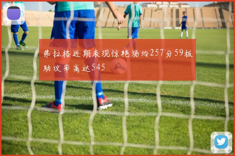 弗拉格近期表现惊艳场均257分59板助攻率高达545