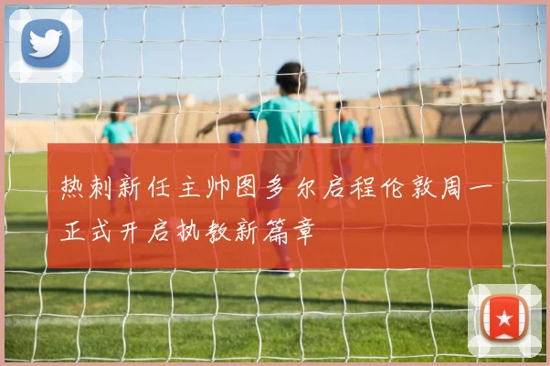 热刺新任主帅图多尔启程伦敦周一正式开启执教新篇章