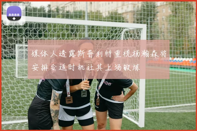 媒体人透露斯普利特重视杨瀚森将安排合适时机让其上场锻炼