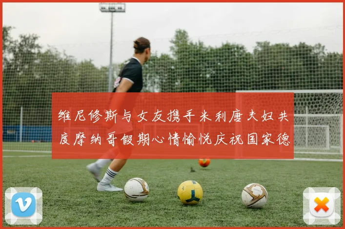 维尼修斯与女友携手米利唐夫妇共度摩纳哥假期心情愉悦庆祝国家德比胜利