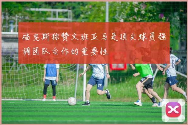 福克斯称赞文班亚马是顶尖球员强调团队合作的重要性