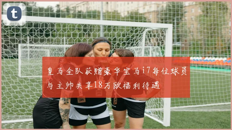 皇马全队获赠豪华宝马i7每位球员与主帅共享18万欧福利待遇