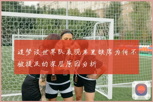 追梦谈世界队表现库里缺席为何不被提及的深层原因分析