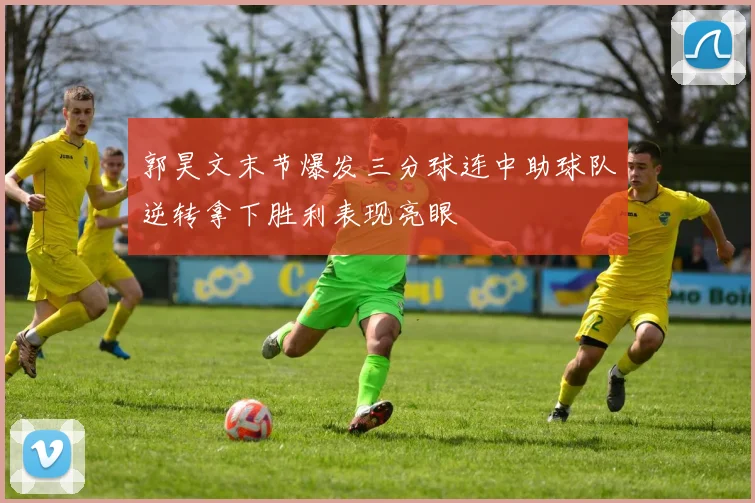 郭昊文末节爆发三分球连中助球队逆转拿下胜利表现亮眼