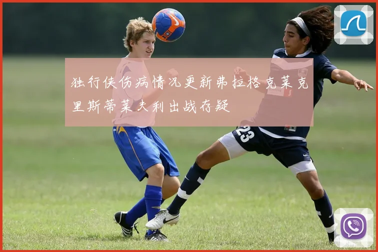 独行侠伤病情况更新弗拉格克莱克里斯蒂莱夫利出战存疑
