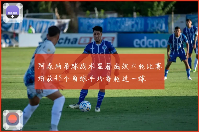 阿森纳角球战术显著成效六轮比赛斩获45个角球平均每轮进一球